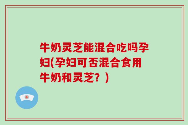 牛奶灵芝能混合吃吗孕妇(孕妇可否混合食用牛奶和灵芝？)