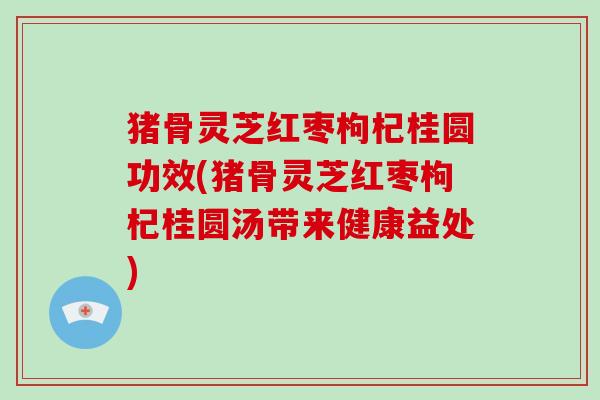 猪骨灵芝红枣枸杞桂圆功效(猪骨灵芝红枣枸杞桂圆汤带来健康益处) 猪骨灵芝红枣枸杞桂圆功效(猪骨灵芝红枣枸杞桂圆汤带来健康益处)