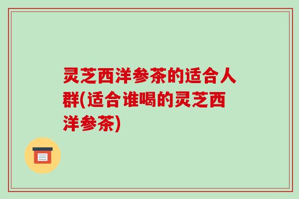 灵芝西洋参茶的适合人群(适合谁喝的灵芝西洋参茶) 灵芝西洋参茶的适合人群(适合谁喝的灵芝西洋参茶)