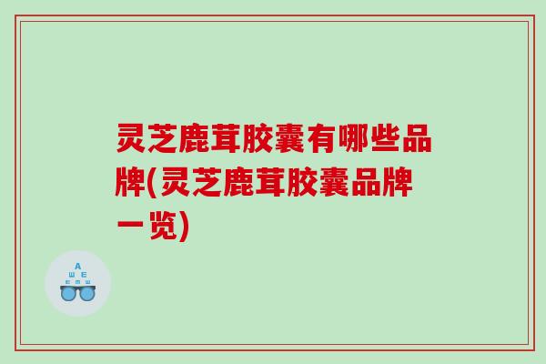 灵芝鹿茸胶囊有哪些品牌(灵芝鹿茸胶囊品牌一览) 灵芝鹿茸胶囊有哪些品牌(灵芝鹿茸胶囊品牌一览)