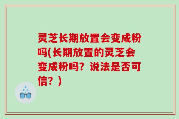 灵芝长期放置会变成粉吗(长期放置的灵芝会变成粉吗?说法是否可信?) 灵芝长期放置会变成粉吗(长期放置的灵芝会变成粉吗?说法是否可信?)