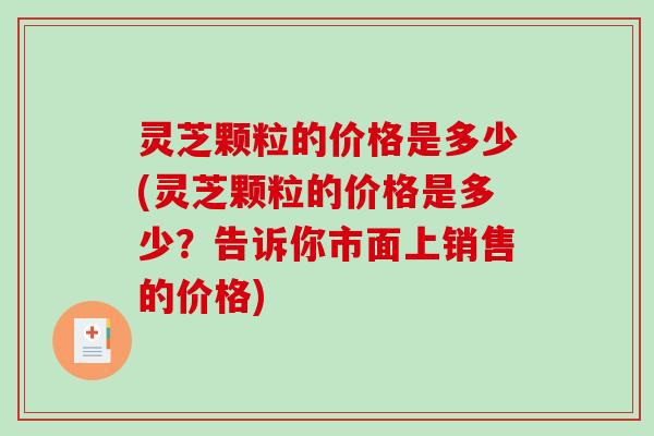 灵芝颗粒的价格是多少(灵芝颗粒的价格是多少？告诉你市面上销售的价格)