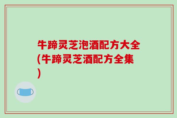 牛蹄灵芝泡酒配方大全(牛蹄灵芝酒配方全集) 牛蹄灵芝泡酒配方大全(牛蹄灵芝酒配方全集)