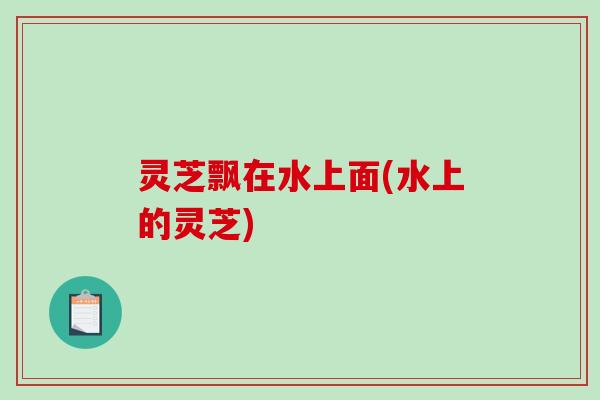 灵芝飘在水上面(水上的灵芝)