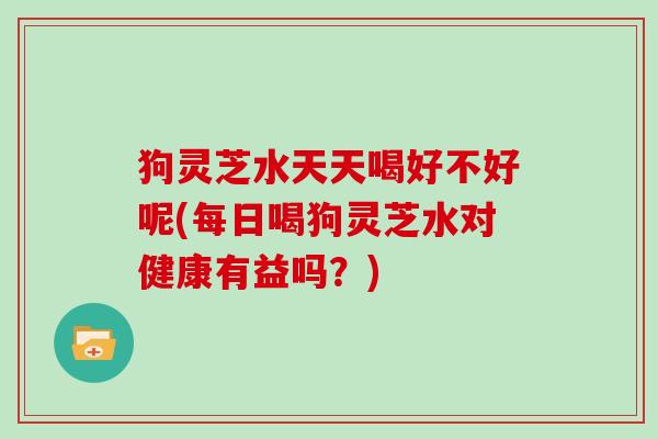 狗灵芝水天天喝好不好呢(每日喝狗灵芝水对健康有益吗？)