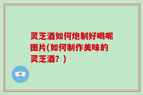 灵芝酒如何炮制好喝呢图片(如何制作美味的灵芝酒?) 灵芝酒如何炮制好喝呢图片(如何制作美味的灵芝酒?)