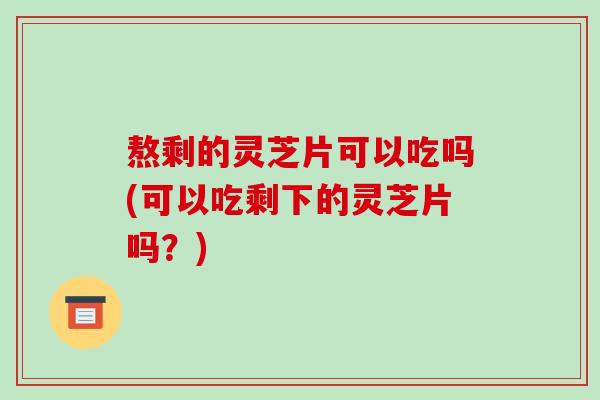 熬剩的灵芝片可以吃吗(可以吃剩下的灵芝片吗?) 熬剩的灵芝片可以吃吗(可以吃剩下的灵芝片吗?)