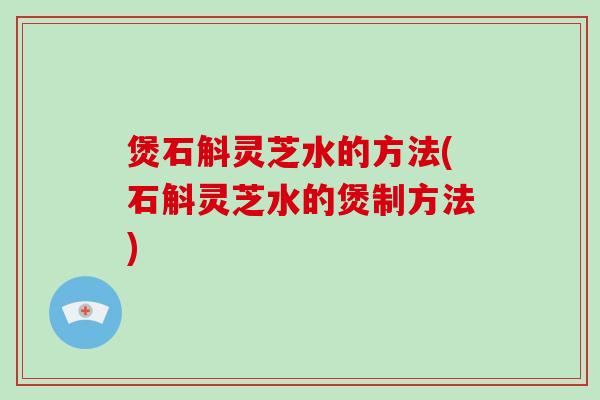 煲石斛灵芝水的方法(石斛灵芝水的煲制方法)