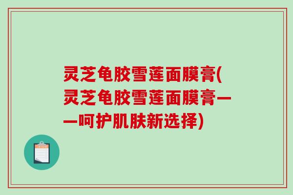 灵芝龟胶雪莲面膜膏(灵芝龟胶雪莲面膜膏——呵护新选择) 灵芝龟胶雪莲面膜膏(灵芝龟胶雪莲面膜膏——呵护新选择)