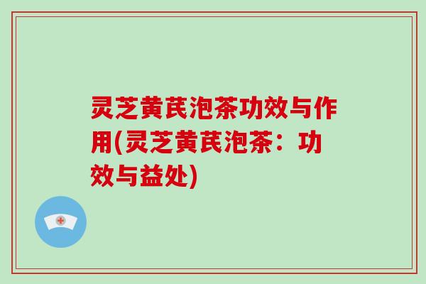 灵芝黄芪泡茶功效与作用(灵芝黄芪泡茶：功效与益处)