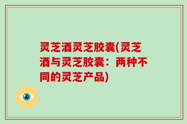 灵芝酒灵芝胶囊(灵芝酒与灵芝胶囊：两种不同的灵芝产品)