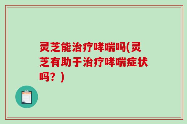 灵芝能治疗哮喘吗(灵芝有助于治疗哮喘症状吗？)