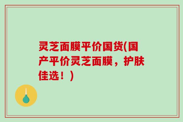 灵芝面膜平价国货(国产平价灵芝面膜,护肤佳选!) 灵芝面膜平价国货(国产平价灵芝面膜,护肤佳选!)