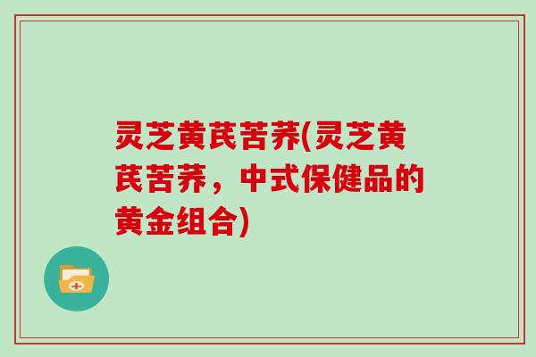 灵芝黄芪苦荞(灵芝黄芪苦荞,中式保健品的黄金组合) 灵芝黄芪苦荞(灵芝黄芪苦荞,中式保健品的黄金组合)