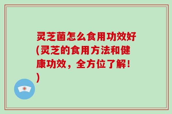 灵芝菌怎么食用功效好(灵芝的食用方法和健康功效，全方位了解！)