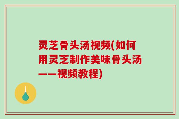 灵芝骨头汤视频(如何用灵芝制作美味骨头汤——视频教程)