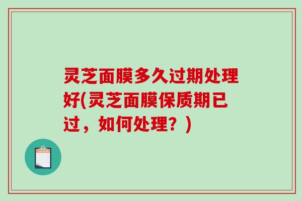 灵芝面膜多久过期处理好(灵芝面膜保质期已过，如何处理？)