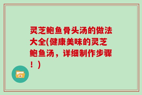 灵芝鲍鱼骨头汤的做法大全(健康美味的灵芝鲍鱼汤，详细制作步骤！)