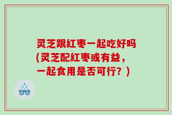 灵芝跟红枣一起吃好吗(灵芝配红枣或有益，一起食用是否可行？)