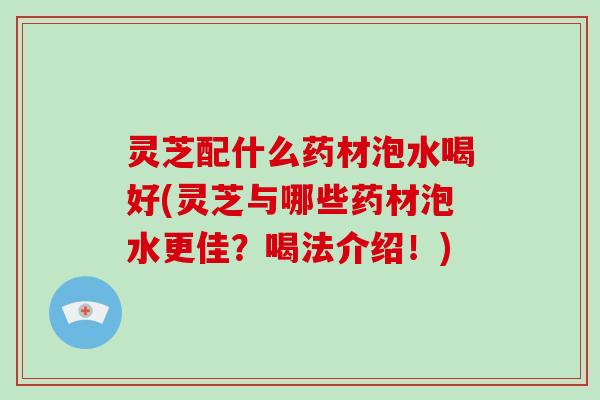 灵芝配什么药材泡水喝好(灵芝与哪些药材泡水更佳？喝法介绍！)