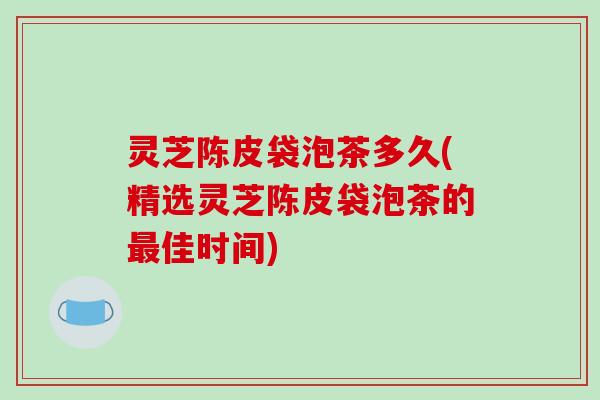 灵芝陈皮袋泡茶多久(精选灵芝陈皮袋泡茶的佳时间) 灵芝陈皮袋泡茶多久(精选灵芝陈皮袋泡茶的佳时间)