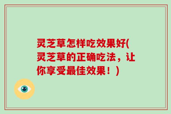 灵芝草怎样吃效果好(灵芝草的正确吃法,让你享受佳效果!) 灵芝草怎样吃效果好(灵芝草的正确吃法,让你享受佳效果!)