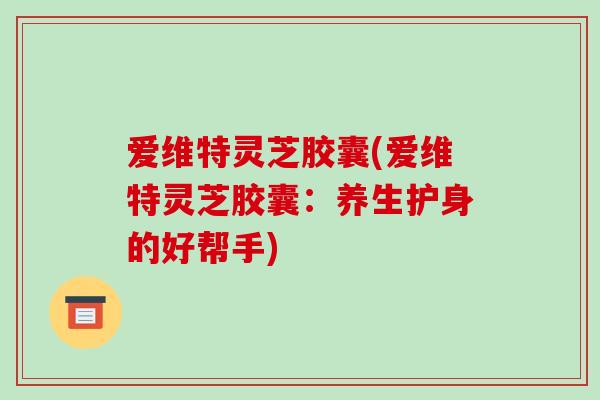 爱维特灵芝胶囊(爱维特灵芝胶囊:养生护身的好帮手) 爱维特灵芝胶囊(爱维特灵芝胶囊:养生护身的好帮手)