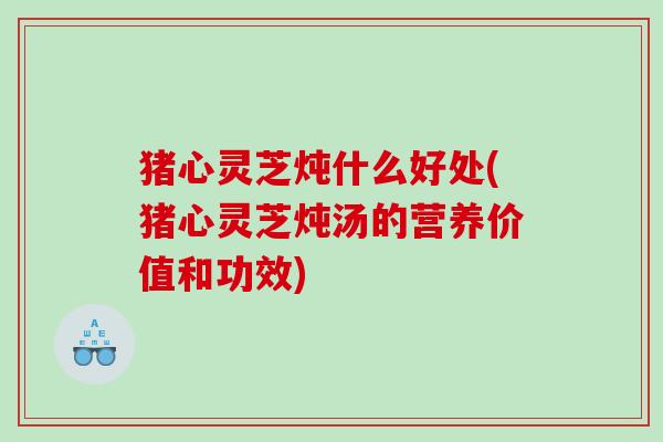 猪心灵芝炖什么好处(猪心灵芝炖汤的营养价值和功效) 猪心灵芝炖什么好处(猪心灵芝炖汤的营养价值和功效)