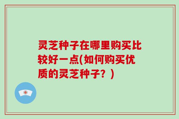灵芝种子在哪里购买比较好一点(如何购买优质的灵芝种子?) 灵芝种子在哪里购买比较好一点(如何购买优质的灵芝种子?)