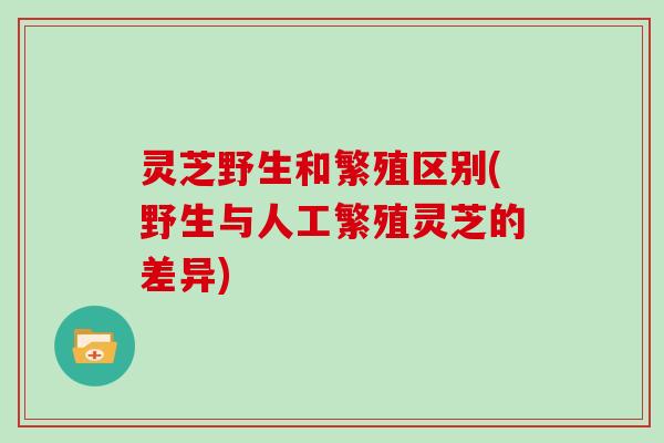 灵芝野生和繁殖区别(野生与人工繁殖灵芝的差异)