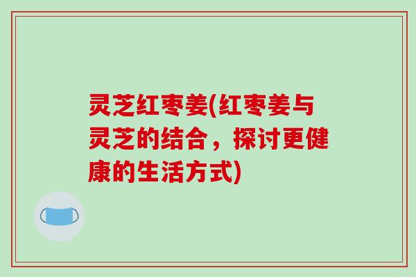 灵芝红枣姜(红枣姜与灵芝的结合，探讨更健康的生活方式)