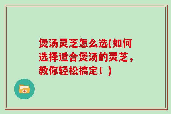煲汤灵芝怎么选(如何选择适合煲汤的灵芝，教你轻松搞定！)