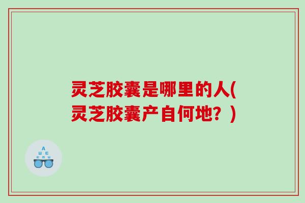 灵芝胶囊是哪里的人(灵芝胶囊产自何地？)
