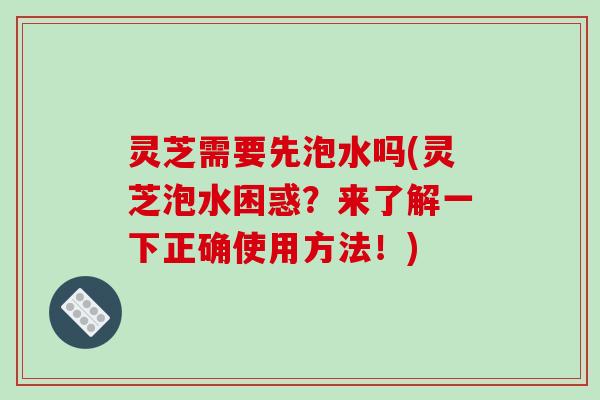 灵芝需要先泡水吗(灵芝泡水困惑？来了解一下正确使用方法！)
