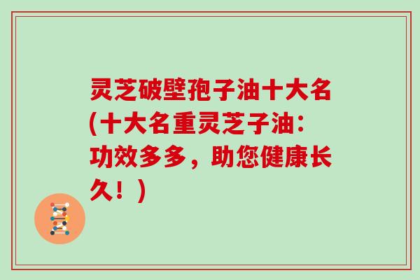 灵芝破壁孢子油十大名(十大名重灵芝子油：功效多多，助您健康长久！)
