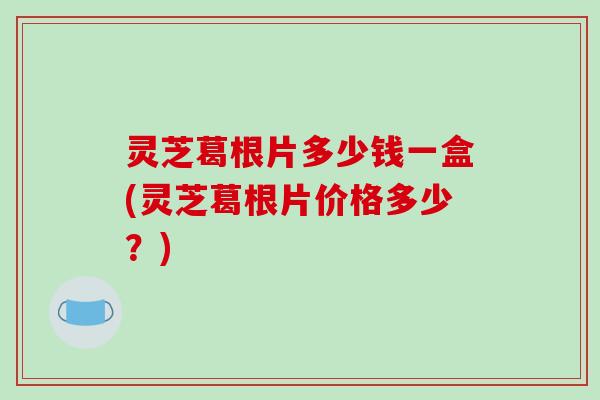 灵芝葛根片多少钱一盒(灵芝葛根片价格多少？)