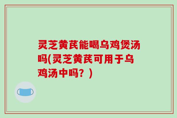 灵芝黄芪能喝乌鸡煲汤吗(灵芝黄芪可用于乌鸡汤中吗？)