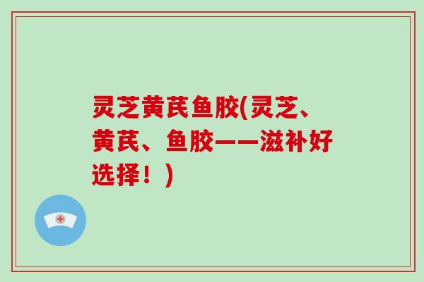 灵芝黄芪鱼胶(灵芝、黄芪、鱼胶——滋补好选择!) 灵芝黄芪鱼胶(灵芝、黄芪、鱼胶——滋补好选择!)