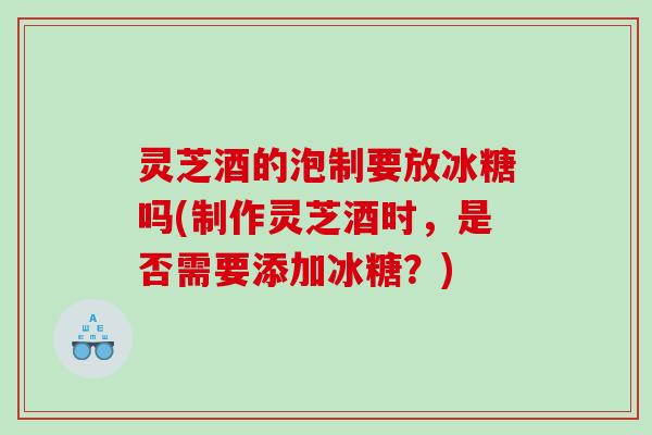 灵芝酒的泡制要放冰糖吗(制作灵芝酒时,是否需要添加冰糖?) 灵芝酒的泡制要放冰糖吗(制作灵芝酒时,是否需要添加冰糖?)