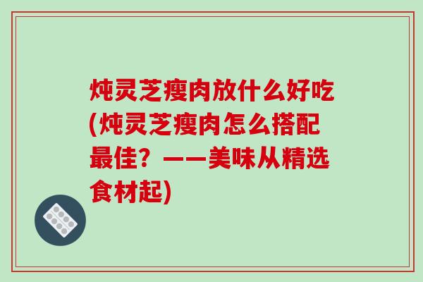 炖灵芝瘦肉放什么好吃(炖灵芝瘦肉怎么搭配佳?——美味从精选食材起) 炖灵芝瘦肉放什么好吃(炖灵芝瘦肉怎么搭配佳?——美味从精选食材起)