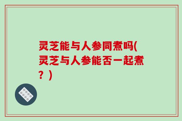 灵芝能与人参同煮吗(灵芝与人参能否一起煮?) 灵芝能与人参同煮吗(灵芝与人参能否一起煮?)