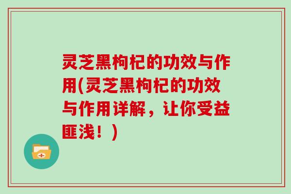 灵芝黑枸杞的功效与作用(灵芝黑枸杞的功效与作用详解,让你受益匪浅!) 灵芝黑枸杞的功效与作用(灵芝黑枸杞的功效与作用详解,让你受益匪浅!)