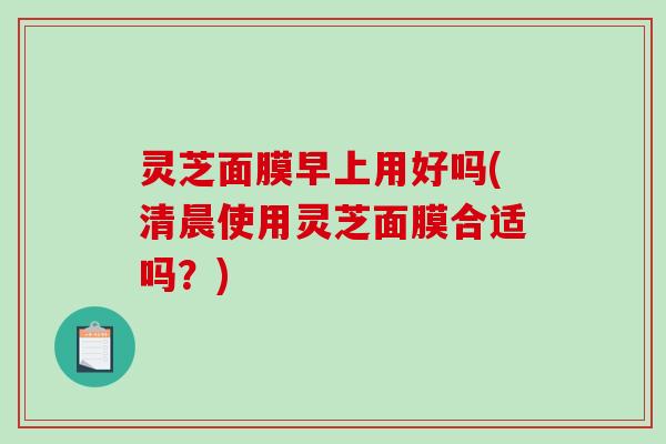 灵芝面膜早上用好吗(清晨使用灵芝面膜合适吗？)