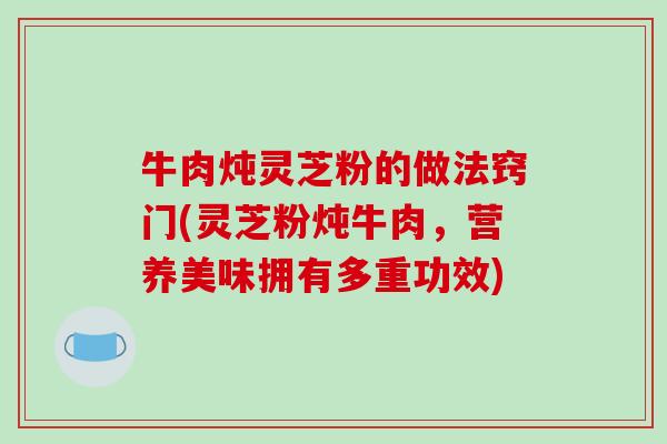 牛肉炖灵芝粉的做法窍门(灵芝粉炖牛肉，营养美味拥有多重功效)