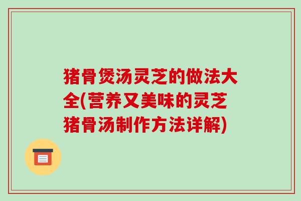 猪骨煲汤灵芝的做法大全(营养又美味的灵芝猪骨汤制作方法详解) 猪骨煲汤灵芝的做法大全(营养又美味的灵芝猪骨汤制作方法详解)