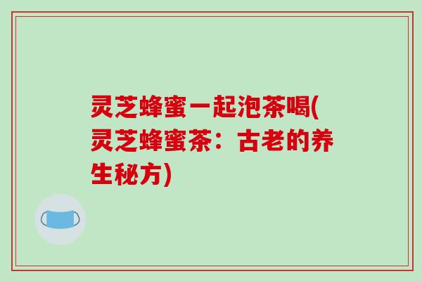 灵芝蜂蜜一起泡茶喝(灵芝蜂蜜茶:古老的养生秘方) 灵芝蜂蜜一起泡茶喝(灵芝蜂蜜茶:古老的养生秘方)