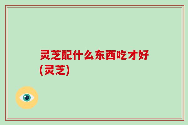 灵芝配什么东西吃才好(灵芝) 灵芝配什么东西吃才好(灵芝)