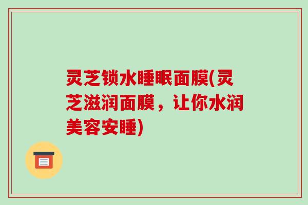 灵芝锁水面膜(灵芝滋润面膜,让你水润美容安睡) 灵芝锁水面膜(灵芝滋润面膜,让你水润美容安睡)