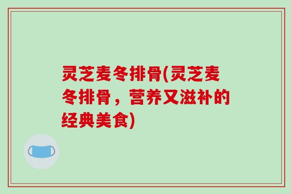 灵芝麦冬排骨(灵芝麦冬排骨,营养又滋补的经典美食) 灵芝麦冬排骨(灵芝麦冬排骨,营养又滋补的经典美食)