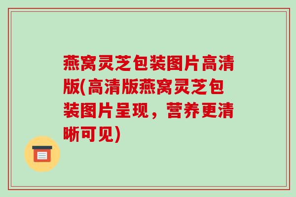 燕窝灵芝包装图片高清版(高清版燕窝灵芝包装图片呈现，营养更清晰可见)